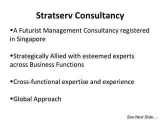 Stratserv Consultancy
•A Futurist Management Consultancy registered
in Singapore
•Strategically Allied with esteemed experts
across Business Functions
•Cross-functional expertise and experience
•Global Approach
See Next Slide….

 