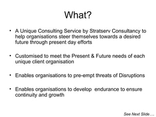 What?
• A Unique Consulting Service by Stratserv Consultancy to
help organisations steer themselves towards a desired
future through present day efforts
• Customised to meet the Present & Future needs of each
unique client organisation
• Enables organisations to pre-empt threats of Disruptions
• Enables organisations to develop endurance to ensure
continuity and growth

See Next Slide….

 