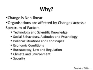 Why?
•Change is Non-linear
•Organisations are affected by Changes across a
Spectrum of Factors
•
•
•
•
•
•
•

Technology and Scientific Knowledge
Social Behaviours, Attitudes and Psychology
Political Situations and Landscapes
Economic Conditions
Bureaucracy, Law and Regulation
Climate and Environment
Security

See Next Slide….

 