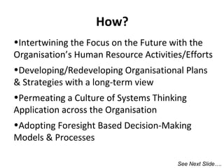 How?
•Intertwining the Focus on the Future with the
Organisation’s Human Resource Activities/Efforts
•Developing/Redeveloping Organisational Plans
& Strategies with a long-term view
•Permeating a Culture of Systems Thinking
Application across the Organisation
•Adopting Foresight Based Decision-Making
Models & Processes
See Next Slide….

 