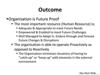 Outcome
•Organisation is Future Proof

• The most important resource (Human Resource) is;
• Adequate & Appropriate to meet Future Needs
• Empowered & Enabled to meet Future Challenges
• Well Managed to Adapt in, Endure through and Foresee
Future Changes & Disruptions

• The organisation is able to operate Proactively as
opposed to Reactively

• The Organisation minimises situations of having to
“catch-up” or “keep-up” with elements in the external
environment
See Next Slide….

 