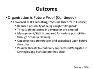 Outcome
•Organisation is Future Proof (Continued)

• Lowered Risks resulting from an Uncertain Future;

• Reduced possibility of being caught “Off-guard”
• Threats are mitigated in advance or pre-empted
• Management/Staff is prepared for various possibilities
through Scenario Planning
• Opportunities are foreseen and capitalised upon before
they pass
• Possible threats to continuity are Factored/Mitigated in
Strategies and Plans before they arise

See Next Slide….

 