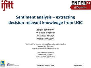 Sentiment analysis – extracting
decision-relevant knowledge from UGC
Sergej Schmunka
Wolfram Höpkena
Matthias Fuchsb
Maria Lexhagenb
a University

of Applied Sciences Ravensburg-Weingarten
Weingarten, Germany
{name.surname}@hs-weingarten.de
b Mid-Sweden

University
Östersund, Sweden
{name.surname}@miun.se

ENTER 2014 Research Track

Slide Number 1

 