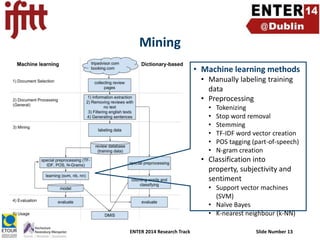 Mining
• Machine learning methods
• Manually labeling training
data
• Preprocessing
•
•
•
•
•
•

Tokenizing
Stop word removal
Stemming
TF-IDF word vector creation
POS tagging (part-of-speech)
N-gram creation

• Classification into
property, subjectivity and
sentiment
• Support vector machines
(SVM)
• Naïve Bayes
• K-nearest neighbour (k-NN)
ENTER 2014 Research Track

Slide Number 13

 