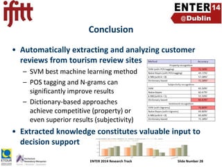 Conclusion
• Automatically extracting and analyzing customer
reviews from tourism review sites
– SVM best machine learning method
– POS tagging and N-grams can
significantly improve results
– Dictionary-based approaches
achieve competitive (property) or
even superior results (subjectivity)

• Extracted knowledge constitutes valuable input to
decision support
ENTER 2014 Research Track

Slide Number 28

 