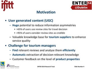 Motivation
• User generated content (UGC)
– Huge potential to reduce information asymmetries
• >65% of users use review sites for travel decision
• >95% of users consider review sites as credible

– Valuable knowledge base for tourism suppliers to enhance
service quality

• Challenge for tourism managers
– Find relevant reviews and analyse them efficiently
– Automatic extraction of decision-relevant knowledge
– Customer feedback on the level of product properties
ENTER 2014 Research Track

Slide Number 4

 