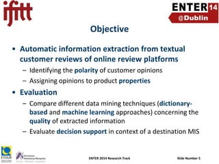 Objective
• Automatic information extraction from textual
customer reviews of online review platforms
– Identifying the polarity of customer opinions
– Assigning opinions to product properties

• Evaluation
– Compare different data mining techniques (dictionarybased and machine learning approaches) concerning the
quality of extracted information
– Evaluate decision support in context of a destination MIS

ENTER 2014 Research Track

Slide Number 5

 