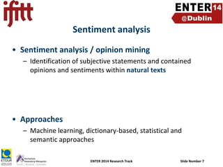 Sentiment analysis
• Sentiment analysis / opinion mining
– Identification of subjective statements and contained
opinions and sentiments within natural texts

• Approaches
– Machine learning, dictionary-based, statistical and
semantic approaches
ENTER 2014 Research Track

Slide Number 7

 