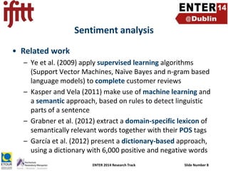 Sentiment analysis
• Related work
– Ye et al. (2009) apply supervised learning algorithms
(Support Vector Machines, Naïve Bayes and n-gram based
language models) to complete customer reviews
– Kasper and Vela (2011) make use of machine learning and
a semantic approach, based on rules to detect linguistic
parts of a sentence
– Grabner et al. (2012) extract a domain-specific lexicon of
semantically relevant words together with their POS tags
– García et al. (2012) present a dictionary-based approach,
using a dictionary with 6,000 positive and negative words
ENTER 2014 Research Track

Slide Number 8

 