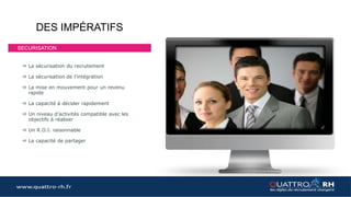 www.quattro-rh.fr
PREPARER VOTRE RECRUTEMENT
Mettez toutes les chances de votre coté
pour le réussir
Quelle mission ?
Les compétences
nécessaires et
leurs évaluations
Les outils
indispensables
Le tableau de
bord
RECRUTER VOTRE FUTUR
COLLABORATEUR
ASSURER DES PERIODES D’ESSAIS
PERSONNALISEES ET LIMITER LES
RISQUES RH
ACCOMPAGNER LE NOUVEAU
COLLABORATEUR DANS SA PRISE DE
POSTE POUR ATTEINDRE LES OBJECTIFS
Recrutement innovant Quattro RH
(rendez vous sur le blog)
Portage de votre nouveau collaborateur
pendant ses périodes d’essais
Accompagnement
Formation et coaching du candidat
pendant les périodes d’essais
L’offre Quattro RH
Quattro RH Premium
• Préparation au recrutement
• Premium Off : Sans recrutement
• Premium : avec recrutement
avec possibilité de contrat de
travail externe
Quattro RH Silver
• Préparation au recrutement
• Recrutement
• Intégration avec contrat de
travail externe
• Garantie Recrutement
Quattro RH Gold
• Préparation au recrutement
• Recrutement
• Intégration avec contrat de
travail externe
• Accompagnement
• Garantie succès 100%
 