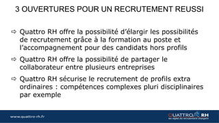 www.quattro-rh.fr
Christian DIET
Année : 2015
Fonction intégrée : Commercial Grands Comptes après un échec
précédent
En quoi QUATTRO RH a été attractif pour vous ?
QUATTRO RH m’a aidé dans ma décision de quitter mon précédent poste
et m’a apporté une garantie dans ce nouveau projet de vie car c’était un
nouveau job, un nouveau secteur d’activité dans une nouvelle région.
Sans cet appui, la décision aurait été certainement différente.
Qu’est ce que QUATTRO RH vous a apporté lors de votre période
d’intégration et de prise de poste ?
QUATTRO RH m’a permis de m’intégrer plus facilement à cette société à
taille humaine en planifiant l’organisation de mes premiers instants.
Un appui régulier de la part de QUATTRO RH a donné plus de sérénité et
un résultat chiffré plus rapide. Pendant cette période, QUATTRO RH a su
apporter conseil, écoute et disponibilité.
Que diriez vous à un futur candidat
accompagné par le processus QUATTRO RH ?
Après 18 mois de mission, le bilan est positif et les
résultats sont en évolution constante. Une
perspective d’évolution de carrière est
envisageable. Cette expérience n’aurait
certainement pas été tentée sans l’appui de
QUATTRO RH. …
retrouvez l’intégralité du témoignage :
http://blog.quattro-rh.fr/temoignages/
Des témoignages…
Daniel RISSEL
Année : 2016
Fonction intégrée : Responsable des ventes
En quoi QUATTRO RH a été attractif pour vous ?
Le dispositif est rassurant. Il permet d’avoir un référent en permanence
sur les décisions complexes à prendre car le consultant qui nous
accompagne, connait le métier et la fonction. Cela permet une
confrontation des décisions. A chaque étape importante de l’intégration,
la présence de l’accompagnateur permet de modéliser objectivement le
travail fait et à faire. Passé la surprise de la nouveauté, j’ai accepté le
challenge et je ne le regrette pas.
Qu’est ce que QUATTRO RH vous a apporté lors de votre période
d’intégration et de prise de poste ?
Un suivi régulier et des échanges avec une personne qui connait aussi
bien l’entreprise, ses dirigeants, le métier et la fonction m’a permit de
prendre le recul nécessaire. D’autre part, l’apport de
formation indispensables pour la réussite de ma mission, est venu
complétés mes propres compétences.
Que diriez vous à un futur candidat accompagné
par le processus QUATTRO RH ?
Foncez, cette période, forte d’expériences
humaines et professionnelles, a été très
enrichissante et surement essentielle à la réussite
de mon intégration dans l’organisation de CIBA
OUARY, PME et entreprise familiale de 45
personnes…
retrouvez l’intégralité du témoignage :
http://blog.quattro-rh.fr/temoignages/
 