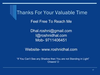 Thanks For Your Valuable Time
17
Feel Free To Reach Me
Dhal.roshni@gmail.com
I@roshnidhal.com
Mob- 9711406451
Website- www.roshnidhal.com
“If You Can’t See any Shadow then You are not Standing in Light”
Cheers! 
 