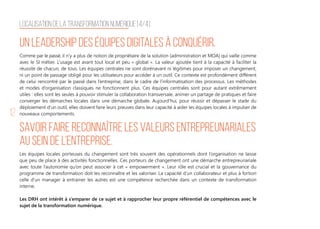 12
Comme par le passé, il n’y a plus de notion de propriétaire de la solution (administration et MOA) qui vaille comme
avec le SI métier. L’usage est avant tout local et peu « global ». La valeur ajoutée tient à la capacité à faciliter la
réussite de chacun, de tous. Les équipes centrales ne sont dorénavant ni légitimes pour imposer un changement,
ni un point de passage obligé pour les utilisateurs pour accéder à un outil. Ce contexte est profondément différent
de celui rencontré par le passé dans l’entreprise, dans le cadre de l’informatisation des processus. Les méthodes
et modes d’organisation classiques ne fonctionnent plus. Ces équipes centrales sont pour autant extrêmement
utiles : elles sont les seules à pouvoir stimuler la collaboration transversale, animer un partage de pratiques et faire
converger les démarches locales dans une démarche globale. Aujourd’hui, pour réussir et dépasser le stade du
déploiement d’un outil, elles doivent faire leurs preuves dans leur capacité à aider les équipes locales à impulser de
nouveaux comportements.
Un leadership des équipes digitales à conquérir.
Les équipes locales porteuses du changement sont très souvent des opérationnels dont l’organisation ne laisse
que peu de place à des activités fonctionnelles. Ces porteurs de changement ont une démarche entrepreunariale
avec toute l’autonomie qu’on peut associer à cet « empowerment ». Leur rôle est crucial et la gouvernance du
programme de transformation doit les reconnaître et les valoriser. La capacité d’un collaborateur et plus à fortiori
celle d’un manager à entrainer les autres est une compétence recherchée dans un contexte de transformation
interne.
Les DRH ont intérêt à s’emparer de ce sujet et à rapprocher leur propre référentiel de compétences avec le
sujet de la transformation numérique.
Savoir faire reconnaître les valeurs entrepreunariales
au sein de l’entreprise.
Localisation de la transformation Numérique [4/4]
 