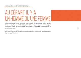 13
Localisation des porteurs d'initiatives
Au départ, il y a
un homme ou une femmeToute initiative part d’une personne. Plus l’initiative est ambitieuse plus il faut en
démontrer la valeur pour fédérer les autres. Si le management sponsorise, il ne gère
pas. Il laisse soin au porteur de mener la bataille et il accélérera les choses une fois la
démonstration faite.
Ainsi,l'entreprisepermetàlaprised'initiatived'émergeràconditionquel'individualisation
des risques soit maîtrisée.
 