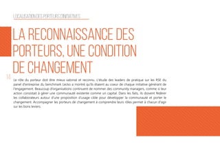 14 Le rôle du porteur doit être mieux valorisé et reconnu. L'étude des leaders de pratique sur les RSE du
panel d'entreprise du benchmark Lecko a montré qu'ils étaient au coeur de chaque initiative générant de
l'engagement. Beaucoup d’organisations continuent de nommer des community managers, comme si leur
action consistait à gérer une communauté existente comme un capital. Dans les faits, ils doivent fédérer
les collaborateurs autour d’une proposition d’usage cible pour développer la communauté et porter le
changement. Accompagner les porteurs de changement à comprendre leurs rôles permet à chacun d'agir
sur les bons leviers.
la reconnaissance des
porteurs, une condition
de changement
Localisation des porteurs d'initiatives
 