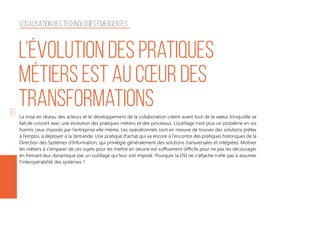 16 La mise en réseau des acteurs et le développement de la collaboration créent avant tout de la valeur lorsqu’elle se
fait de concert avec une évolution des pratiques métiers et des processus. L’outillage n’est plus un problème en soi
hormis ceux imposés par l’entreprise elle-même. Les opérationnels sont en mesure de trouver des solutions prêtes
à l’emploi, à déployer à la demande. Une pratique d’achat qui va encore à l’encontre des pratiques historiques de la
Direction des Systèmes d’Information, qui privilégie généralement des solutions transversales et intégrées. Motiver
les métiers à s'emparer de ces sujets pour les mettre en oeuvre est suffisament difficile pour ne pas les décourager
en freinant leur dynamique par un outillage qui leur soit imposé. Pourquoi la DSI ne s'attache-t-elle pas à assumer
l'interopérabilité des systèmes ?
L’évolution des pratiques
métiers est au cœur des
transformations
Localisation des technologies émergentes
 