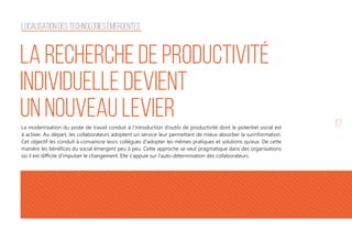 17
La recherche de productivité
individuelle devient
un nouveau levierLa modernisation du poste de travail conduit à l’introduction d’outils de productivité dont le potentiel social est
à activer. Au départ, les collaborateurs adoptent un service leur permettant de mieux absorber la surinformation.
Cet objectif les conduit à convaincre leurs collègues d'adopter les mêmes pratiques et solutions qu’eux. De cette
manière les bénéfices du social émergent peu à peu. Cette approche se veut pragmatique dans des organisations
où il est difficile d'impulser le changement. Elle s'appuie sur l'auto-détermination des collaborateurs.
Localisation des technologies émergentes
 