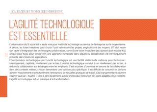 18
L’urbanisation du SI social est la seule voie pour mettre la technologie au service de l’entreprise sur le moyen terme.
A défaut, les luttes intestines pour choisir l'outil ralentissent les projets, engloutissent des moyens. L’IT doit revoir
son cadre d’intégration des technologies collaboratives, sortir d’une vision modulaire (et a fortiori d’un module RSE
unique pour tous) pour tendre vers une approche composite dans laquelle la collaboration est intrinsèquement
présente dans toutes les applications.
L’harmonisation technologique par l’unicité technologique est une facilité intellectuelle coûteuse pour l’entreprise :
ralentissement, captivité, nivellement par le bas. L'unicité technologique conduit à un nivellement par le bas, à
réduire la collaboration aux échanges entre les employés. C'est se priver d'une mise en oeuvre de la collaboration
dans des contexte métiers, chacun demandant une solution plus spécifique. Il est difficile de concevoir et de faire
adhérer massivement et simultanément l’entreprise à de nouvelles pratiques de travail. Ces changements ne peuvent
s’opérer que par « touche », c’est-à-dire localement, autour d’individus moteurs et des outils adaptés à leur contexte.
L’agilité technologique est un prérequis à la transformation.
L’agilité technologique
est essentielle
Localisation des technologies émergentes
 