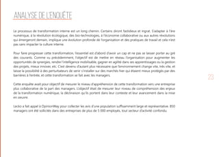 23
analyse de l’enquête
Le processus de transformation interne est un long chemin. Certains diront fastidieux et ingrat. S’adapter à l’ère
numérique, à la révolution écologique, des bio-technologies, à l’économie collaborative ou aux autres révolutions
qui émergeront demain, implique une évolution profonde de l’organisation et des pratiques de travail et cela n’est
pas sans impacter la culture interne.
Pour faire progresser cette transformation, l’essentiel est d’abord d’avoir un cap et ne pas se laisser porter au gré
des courants. Comme vu précédemment, l’objectif est de mettre en réseau l’organisation pour augmenter les
opportunités de synergies, rendre l’intelligence mobilisable, gagner en agilité dans ses apprentissages ou la gestion
des projets, mieux innover, etc. C’est devenu d’autant plus nécessaire que l’environnement change vite, très vite, et
laisse la possibilité à des perturbateurs de venir s’installer sur des marchés hier qui étaient mieux protégés par des
barrières à l’entrée, et cette transformation se fait avec les managers.
Cette enquête avait pour objectif de mesurer le niveau d’appréhension de cette transformation vers une entreprise
plus collaborative de la part des managers. L’objectif était de mesurer leur niveau de compréhension des enjeux
de la transformation numérique, la déclinaison qu’ils portent dans leur contexte et leur avancement dans la mise
en oeuvre.
Lecko a fait appel à OpinionWay pour collecter les avis d’une population suffisamment large et représentative. 850
managers ont été sollicités dans des entreprises de plus de 5 000 employés, tout secteur d’activité confondu.
 