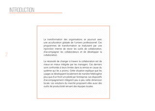 2
Introduction
La transformation des organisations se poursuit avec
une acculturation globale de l’univers professionnel. Ces
programmes de transformation se traduisent par une
injonction interne de revoir les outils de collaboration,
d’accompagner les collaborateurs et de développer la
collaboration.
La nécessité de changer à travers la collaboration est de
mieux en mieux intégrée par les managers. Ces derniers
sont confrontés à leurs limites dans la remise en cause du
système qui les a promu. Cette situation explique que les
usages se développent localement de manière hétérogène
plus que d’un front uni piloté par l’entreprise. Les dispositifs
d'accompagnement intègrent peu à peu cette dimension
locale. Les solutions du marché proposent elles aussi des
outils de productivité servant des équipes locales.
 