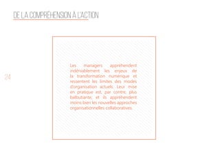 24
Les managers appréhendent
indéniablement les enjeux de
la transformation numérique et
ressentent les limites des modes
d’organisation actuels. Leur mise
en pratique est, par contre, plus
balbutiante, et ils appréhendent
moins bien les nouvelles approches
organisationnelles collaboratives.
De la compréhension à l’action
 