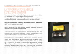 27
La transformation numérique
est externe et interne
Bien souvent, il est plus facile de développer un nouveau service numérique
que de travailler sur la mise en réseau de son organisation.
C'est plus rapide, plus visible, mais l'entreprise de demain sera majoritairement
composée des hommes et femmes d'aujourd'hui. Difficile d'y échapper.
Où est la transformation numérique de l'entreprise lorsque La Poste met
sur le marché le bouton connecté ?
Dans la conception d'un objet connecté ou dans l'adaptation de toute la
chaîne de valeur pour fournir le service ?
Avec ce bouton vous pourrez directement déposer votre colis dans votre
boîte aux lettres et prévenir le facteur avec le bouton (une application mobile
vous permettra de donner les coordonnées du destinataire).
Pour améliorer son expérience Client, La Poste devra notamment élargir sa
relation avec l’ensemble des bénéficiaires du service. Aujourd’hui, quand
vous recevez ou retournez un achat en ligne, la relation client est centrée
sur le commerçant, qui a payé l’acheminement. La réussite des nouvelles
offres implique une transformation interne à de multiples niveaux. L’enjeu du
programme de transformation interne de La Poste est de créer les conditions
pour que l’organisation s’adapte et concrétise ces nouvelles offres.
Compréhension des enjeux de la transformation numérique
 