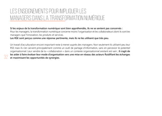 32
Si les enjeux de la transformation numérique sont bien appréhendés, ils ne se sentent pas concernés :
Pour les managers, la transformation numérique concerne moins l'organisation et les collaborateurs dont ils sont les
managers que l'innovation, les produits et services.
Les RSE sont perçus comme une réponse pertinente, mais ils ne les utilisent que très peu.
Un travail d’acculturation encore important reste à mener auprès des managers. Non seulement ils utilisent peu leur
RSE mais ils s’en servent principalement comme un outil de partage d’information, sans en percevoir le potentiel
organisationnel. Leur vendre de la « collaboration » dans un contexte organisationnel existant est vain ; il s’agit de
les aider à faire évoluer leur mode d’organisation vers une mise en réseau des acteurs fluidifiant les échanges
et maximisant les opportunités de synergies.
Les enseignements pour impliquer les
managers dans la transformation numérique
 