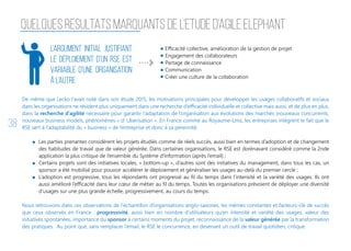 38
QUELQUES RESULTATS MARQUANTS DE L’ETUDE D’AGILE ELEPHANT
L’argument initial justifiant
le déploiement d’un RSE est
variable d’une organisation
à l’autre
Efficacité collective, amélioration de la gestion de projet
Engagement des collaborateurs
Partage de connaissance
Communication
Créer une culture de la collaboration
De même que Lecko l’avait noté dans son étude 2015, les motivations principales pour développer les usages collaboratifs et sociaux
dans les organisations ne résident plus uniquement dans une recherche d’efficacité individuelle et collective mais aussi, et de plus en plus,
dans la recherche d’agilité nécessaire pour garantir l’adaptation de l’organisation aux évolutions des marchés (nouveaux concurrents,
nouveaux business models, phénomènes « d’ Uberisation ». En France comme au Royaume-Unis, les entreprises intègrent le fait que le
RSE sert à l’adaptabilité du « business » de l’entreprise et donc à sa pérennité.
Les parties prenantes considèrent les projets étudiés comme de réels succès, aussi bien en termes d’adoption et de changement
des habitudes de travail que de valeur générée. Dans certaines organisations, le RSE est dorénavant considéré comme la 2nde
application la plus critique de l’ensemble du Système d’Information (après l’email) ;
Certains projets sont des initiatives locales, « bottom-up », d’autres sont des initiatives du management, dans tous les cas, un
sponsor a été mobilisé pour pouvoir accélérer le déploiement et généraliser les usages au-delà du premier cercle ;
L’adoption est progressive, tous les répondants ont progressé au fil du temps dans l’intensité et la variété des usages. Ils ont
aussi amélioré l’efficacité dans leur cœur de métier au fil du temps. Toutes les organisations prévoient de déployer une diversité
d’usages sur une plus grande échelle, progressivement, au cours du temps.
Nous retrouvons dans ces observations de l’échantillon d’organisations anglo-saxones, les mêmes constantes et facteurs-clé de succès
que ceux observés en France : progressivité, aussi bien en nombre d’utilisateurs qu’en intensité et variété des usages, valeur des
initiatives spontanées, importance du sponsor à certains moments du projet, reconnaissance de la valeur générée par la transformation
des pratiques. Au point que, sans remplacer l’email, le RSE le concurrence, en devenant un outil de travail quotidien, critique.
 