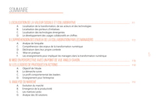 5
sommaire
I. Localisation de la valeur sociale et collaborative
A. Localisation de la transformation, de ses acteurs et des technologies
B. Localisation des porteurs d’initiatives
C. Localisation des technologies émergentes
D. Le développement des usages collaboratifs en chiffres
II. L’appréhension des enjeux de la collaboration par les managers
A. Analyse de l’enquête
C. Compréhension des enjeux de la transformation numérique
D. Déclinaison dans leur propre contexte
E. Mise en pratique
F. Les enseignements pour impliquer les managers dans la transformation numérique
III. Mise en perspective avec un point de vue anglo-saxon
IV. Les leaders de pratiques en actions
A. Objectif de l’étude
B. La démarche suivie
C. Le profil comportemental des leaders
D. Enseignement pour l’entreprise
V. Analyse du marché
A. Evolution du marché
B. Emergence de la productivité
C. Les matrices Lecko
D. Analyse des 30 solutions
P 7
P 21
P 35
P 43
P 51
 