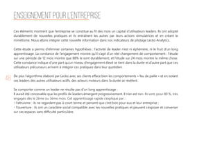 48
Ces éléments montrent que l’entreprise se constitue au fil des mois un capital d’utilisateurs leaders. Ils ont adopté
durablement de nouvelles pratiques et ils entraînent les autres par leurs actions stimulatrices et en créant le
mimétisme. Nous allons intégrer cette nouvelle information dans nos indicateurs de pilotage Lecko Analytics.
Cette étude a permis d’éliminer certaines hypothèses : l’activité de leader n’est ni éphémère, ni le fruit d’un long
apprentissage. La constance de l’engagement montre qu’il s’agit d’un réel changement de comportement : l’étude
sur une période de 12 mois montre que 88% le sont durablement, et l’étude sur 24 mois montre la même chose.
Cette constance indique d’une part qu’un niveau d’engagement élevé se tient dans la durée et d'autre part que ces
utilisateurs précurseurs arrivent à intégrer ces pratiques dans leur quotidien.
De plus l’algorithme élaboré par Lecko avec ses clients efface bien les comportements « feu de paille » et en isolant
ces leaders des autres utilisateurs actifs, des acteurs moteurs dans la durée se révèlent.
Se comporter comme un leader ne résulte pas d’un long apprentissage :
Il aurait été concevable que les profils de leaders émergent progressivement. Il n’en est rien. Ils sont, pour 80 %, très
engagés dès le 2ème ou 3ème mois. Cet apprentissage rapide s’explique par :
• l'altruisme : ils ne regardent pas à court terme et pensent que c’est bon pour eux et leur entreprise ;
• l'ouverture : ils ont un caractère social compatible avec les nouvelles pratiques et peuvent s’exposer et converser
sur ces espaces sans difficulté particulière.
Enseignement pour l’entreprise
 