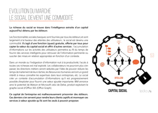 53
La richesse du social se trouve dans l’intelligence extraite d’un capital
aujourd’hui détenu par les éditeurs
Les fonctionnalités sociales basiques sont fournies par tous les éditeurs et sont
largement à la hauteur des attentes des utilisateurs ; le social est devenu une
commodité. Il s’agit d’une fonction (quasi) gratuite, offerte par tous pour
capter la valeur du capital social et offrir d’autres services : l’accumulation
d’informations sur les activités des utilisateurs permettra au fil du temps de
fournir des services intelligents pour retrouver de l’information pertinente ou
susciter des mises en relation appropriées en fonction d’un contexte.
Dans un monde ou l’indigestion d’information nuit à la productivité, l’accès à
toutes ces richesses est mal exploité. Les collaborateurs ne pourront plus s’en
passer, les directions métiers seront séduites par l’idée de pouvoir réduire les
temps de traitement de leurs tâches, les Ressources Humaines verront un grand
intérêt à mieux connaître les expertises dans leurs entreprises, etc. Le social
crée un contexte d’accumulation d’informations qu’il est progressivement
possible d’exploiter pour fournir une valeur ajoutée importante. IBM annonce
ainsi le potentiel de Watson et Microsoft celui de Delve, produit exploitant le
graphe social d’Office 365 (Office Graph).
 
Ce capital de l’entreprise est malheureusement prisonnier des éditeurs.
Ces derniers s’en servent pour rendre leurs clients captifs et monnayer ces
services à valeur ajoutée qu’ils sont les seuls à pouvoir proposer. 
EVOLUTION DU MARCHÉ
LE SOCIAL DEVIENT UNE COMMODITÉ
 