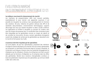 55
Les éditeurs nourrissent le cloisonnement du marché
Les interfaces de programmation (API) sont souvent partielles,
essentiellement là pour donner une apparente ouverture. Il est
possible de récupérer les contenus mais sporadiquement en fonction
des solutions. De plus, l’absence de gestion sérieuse des API et de
standards (documentation, environnement technologique, support)
décourage tout ceux qui veulent récupérer la valeur sociale contenue.
Les applications se limitent à récupérer ou pousser du contenu sans
avoir les moyens de proposer plus. La certification des connecteurs peut
être interprétée par les généralistes comme un moyen de ralentir et
de contrôler les concurrents. De plus, certains spécialistes émergeants
suivent des stratégie de rachats par les généralistes qui absorbent ainsi
le marché et font grossir leur bulle.
L’ouverture doit être impulsée par les spécialistes
Les pure players, de par leur spécialisation, proposent des intentions
d’usages en avance de phase sur le marché. Face aux acteurs généralistes
qui proposent un périmètre fonctionnel large et souvent inexploité, ils
conservent une longueur d’avance dans leur potentiel d’engagement et
d’adoption par les utilisateurs. De plus, les entreprises sont bien souvent
séduites par les fonctions d’intégration au SI comprises dans les offres
des généralistes. Rendre leurs solutions interopérables constitue un
levier de pénétration important pour les spécialistes, qui ont tout intérêt
à aller dans cette voie.
EVOLUTION DU MARCHÉ
UN CLOISONNEMENT STRATÉGIQUE (2/2)
 