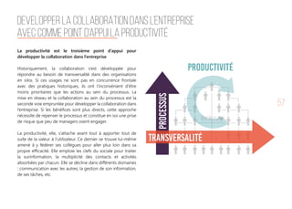 57
La productivité est le troisième point d’appui pour
développer la collaboration dans l’entreprise
Historiquement, la collaboration s’est développée pour
répondre au besoin de transversalité dans des organisations
en silos. Si ces usages ne sont pas en concurrence frontale
avec des pratiques historiques, ils ont l’inconvénient d’être
moins prioritaires que les actions au sein du processus. La
mise en réseau et la collaboration au sein du processus est la
seconde voie empruntée pour développer la collaboration dans
l’entreprise. Si les bénéfices sont plus directs, cette approche
nécessite de repenser le processus et constitue en soi une prise
de risque que peu de managers osent engager. 
La productivité, elle, s’attache avant tout à apporter tout de
suite de la valeur à l’utilisateur. Ce dernier se trouve lui-même
amené à y fédérer ses collègues pour aller plus loin dans sa
propre efficacité. Elle emploie les clefs du sociale pour traiter
la surinformation, la multiplicité des contacts et activités
absorbées par chacun. Elle se décline dans différents domaines
: communication avec les autres, la gestion de son information,
de ses tâches, etc.
DEVELOPPER LA COLLABORATION DANS L’ENTREPRISE
AVEC COMME POINT D’APPUI LA PRODUCTIVITÉ
Processus
Transversalité
PRODUCTIVIté
 