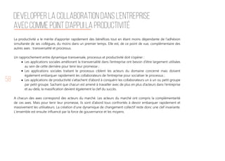 58
La productivité a le mérite d’apporter rapidement des bénéfices tout en étant moins dépendante de l’adhésion
simultanée de ses collègues, du moins dans un premier temps. Elle est, de ce point de vue, complémentaire des
autres axes : transversalité et processus.
Un rapprochement entre dynamique transversale, processus et productivité doit s’opérer :
Les applications sociales améliorant la transversalité dans l’entreprise ont besoin d’être largement utilisées
au sein de cette dernière pour tenir leur promesse ;
Les applications sociales traitant le processus ciblent les acteurs du domaine concerné mais doivent
également embarquer rapidement les collaborateurs de l’entreprise pour socialiser le processus ;
Les applications de productivité s’attachent d’abord à conquérir les collaborateurs un à un ou petit groupe
par petit groupe. Sachant que chacun est amené à travailler avec de plus en plus d’acteurs dans l’entreprise
et au-delà, la massification devient également la clef du succès.
A chacun des axes correspond des acteurs du marché. Les acteurs du marché ont compris la complémentarité
de ces axes. Mais pour tenir leur promesse, ils sont d’abord tous confrontés à devoir embarquer rapidement et
massivement les utilisateurs. La création d’une dynamique de changement collectif reste donc une clef invariante.
L'ensemble est ensuite influencé par la force de gouvernance et les moyens. 
DEVELOPPER LA COLLABORATION DANS L’ENTREPRISE
AVEC COMME POINT D’APPUI LA PRODUCTIVITÉ
 