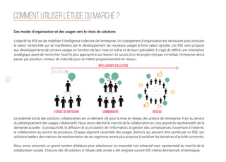 62
Comment utiliser l’étude du marché ?
Des modes d’organisation et des usages vers le choix de solutions
L’objectif du RSE est de mobiliser l’intelligence collective de l’entreprise. Un changement d’organisation est nécessaire pour produire
la valeur recherchée qui se manifestera par le développement de nouveaux usages à forte valeur ajoutée. Les RSE sont propices
aux développements de certains usages en fonction de leur mise en scène et de leurs spécialités. Il s'agit de définir une orientation
stratégique avant de rechercher l’outil le plus approprié à son besoin. Le succès d’un tel projet n’est pas immédiat, l’entreprise devra
passer par plusieurs niveaux de maturité pour se mettre progressivement en réseau :
Le potentiel social des solutions collaboratives est un élément clé pour la mise en réseau des acteurs de l’entreprise. Il est au service
du développement des usages collaboratifs. Nous avons décliné le marché de la collaboration en cinq segments représentatifs de la
demande actuelle : la productivité, la diffusion et la circulation de l’information, la gestion des connaissances, l’ouverture à l’externe,
la collaboration au service de processus. Chaque segment rassemble des usages distincts qui peuvent être portés par un RSE. Les
solutions leaders des matrices de représentation de ces segments seront plus propices à socialiser les domaines d’activité concernés.
Nous avons rencontré un grand nombre d’éditeurs pour sélectionner un ensemble non exhaustif mais représentatif du marché de la
collaboration sociale. Chacune des 30 solutions à l’étude cette année a été analysée suivant 550 critères fonctionnels et techniques.
intelligence collective
espace de diffusion communauté réseau
 