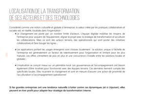 8
Considérée comme une notion culturelle et globale à l’entreprise, la valeur créée par les pratiques collaboratives et
sociales est, en réalité, localisée dans l’organisation :
Le changement est porté par un nombre limité d’acteurs. L'équipe digitale mobilise les moyens de
l'entreprise pour acquérir de l'équipement, aligner le projet avec la stratégie de transformation et acculturer
les collaborations. Mais ce sont des acteurs terrains, des opérationnels qui vont porter des initiatives
collaboratives et faire bouger les lignes ;
Les applications portant les usages émergents sont choisies localement : la solution unique à l'échelle de
l'entreprise est généralement un facteur de ralentissement pour l’organisation et limitant pour les plus
matures. Les offres s’émiettent de plus en plus et une concurrence s’installe entre les solutions locales et
globales ;
L’implication se conçoit mieux sur un périmètre local. Les gouvernances et l’accompagnement ont besoin
également d’être localisés pour fonctionner avec des équipes terrains. Ces dernières tiennent compte des
spécificités locales. Elles incarnent le changement et sont en mesure d’assurer une action de proximité de
l’acculturation à l’accompagnement opérationnel.
Si les grandes entreprises ont une tendance naturelle à lutter contre ces dynamiques (et à s’épuiser), elles
peuvent en tirer profit pour adapter leur stratégie de transformation interne.
Localisation de la transformation
de ses acteurs et des technologies
 