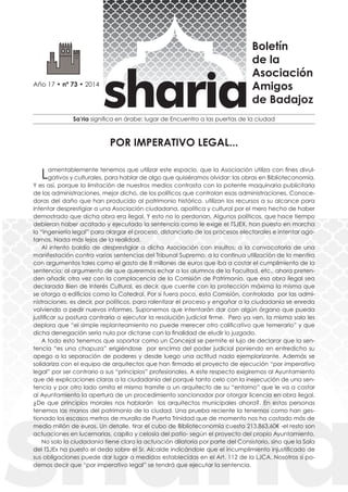 ASOCIACIÓN AMIGOS DE BADAJOZ 
Sa’ria significa en árabe: lugar de Encuentro a las puertas de la ciudad 
Año 17 • nº 73 • 2014 
Boletín 
de la 
Asociación 
Amigos 
de Badajoz 
Lamentablemente tenemos que utilizar este espacio, que la Asociación utiliza con fines divul-gativos 
y culturales, para hablar de algo que quisiéramos olvidar: las obras en Biblioteconomía. 
Y es así, porque la limitación de nuestros medios contrasta con la potente maquinaria publicitaria 
de las administraciones, mejor dicho, de los políticos que controlan esas administraciones. Conoce-doras 
del daño que han producido al patrimonio histórico, utilizan los recursos a su alcance para 
intentar desprestigiar a una Asociación ciudadana, apolítica y cultural por el mero hecho de haber 
demostrado que dicha obra era ilegal. Y esto no lo perdonan. Algunos políticos, que hace tiempo 
debieran haber acatado y ejecutado la sentencia como le exige el TSJEX, han puesto en marcha 
la “ingeniería legal” para alargar el proceso, distanciarlo de los procesos electorales e intentar ago-tarnos. 
Nada más lejos de la realidad. 
Al intento baldío de desprestigiar a dicha Asociación con insultos; a la convocatoria de una 
manifestación contra varias sentencias del Tribunal Supremo; a la continua utilización de la mentira 
con argumentos tales como el gasto de 8 millones de euros que iba a costar el cumplimiento de la 
sentencia; al argumento de que queremos echar a los alumnos de la Facultad, etc., ahora preten-den 
añadir, otra vez con la complacencia de la Comisión de Patrimonio, que esa obra ilegal sea 
declarada Bien de Interés Cultural, es decir, que cuente con la protección máxima la misma que 
se otorga a edificios como la Catedral. Por si fuera poco, esta Comisión, controlada por las admi-nistraciones, 
es decir, por políticos, para ralentizar el proceso y engañar a la ciudadanía se enreda 
volviendo a pedir nuevos informes. Suponemos que intentarán dar con algún órgano que pueda 
justificar su postura contraria a ejecutar la resolución judicial firme. Pero ya ven, la misma sala les 
deplora que “el simple replanteamiento no puede merecer otro calificativo que temerario” y que 
dicha denegación sería nula por dictarse con la finalidad de eludir lo juzgado. 
A todo esto tenemos que soportar como un Concejal se permite el lujo de declarar que la sen-tencia 
“es una chapuza” erigiéndose por encima del poder judicial poniendo en entredicho su 
apego a la separación de poderes y desde luego una actitud nada ejemplarizante. Además se 
solidariza con el equipo de arquitectos que han firmado el proyecto de ejecución “por imperativo 
legal” por ser contrario a sus “principios” profesionales. A este respecto exigiremos al Ayuntamiento 
que dé explicaciones claras a la ciudadanía del porqué tanto celo con la inejecución de una sen-tencia 
y por otro lado omita el mismo tramite a un arquitecto de su “entorno” que le va a costar 
al Ayuntamiento la apertura de un procedimiento sancionador por otorgar licencia en obra ilegal. 
¿De que principios morales nos hablarán los arquitectos municipales ahora?. En estas personas 
tenemos las manos del patrimonio de la ciudad. Una prueba reciente la tenemos como han ges-tionado 
los escasos metros de muralla de Puerta Trinidad que de momento nos ha costado más de 
medio millón de euros. Un detalle, tirar el cubo de Biblioteconomía cuesta 213.863,60€ -el resto son 
actuaciones en lucernarias, capilla y celosía del patio- según el proyecto del propio Ayuntamiento. 
No solo la ciudadanía tiene claro la actuación dilatoria por parte del Consistorio, sino que la Sala 
del TSJEx ha puesto el dedo sobre el Sr. Alcalde indicándole que el incumplimiento injustificado de 
sus obligaciones puede dar lugar a medidas establecidas en el Art. 112 de la LJCA. Nosotros si po-demos 
decir que “por imperativo legal” se tendrá que ejecutar la sentencia. 
POR IMPERATIVO LEGAL... 
 