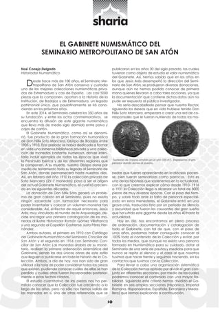 10 Noé Conejo Delgado 
Historiador Numismático 
Desde hace más de 100 años, el Seminario Me-tropolitano 
de San Atón conserva y custodia 
una de las mejores colecciones numismáticas priva-das 
de Extremadura y casi de España. Las casi 5000 
piezas que la componen, aportan a la Historia de la 
Institución, de Badajoz y de Extremadura, un legado 
patrimonial único, que paulatinamente se irá cono-ciendo 
en los próximos años. 
En este 2014, el Seminario celebra los 350 años de 
su fundación, y entre los actos conmemorativos, se 
encuentra la difusión de este gigante numismático 
que lleva más de medio siglo dormido entre polvo y 
cajas de cartón. 
El Gabinete Numismático, como así se denomi-nó, 
fue producto de la gran formación humanística 
de Don Félix Soto Mancera, Obispo de Badajoz entre 
1905 y 1910. Este prelado se había dedicado a formar 
en vida una inmensa biblioteca privada y una colec-ción 
de monedas bastante numerosa, donde inten-taría 
incluir ejemplos de todas las épocas que vivió 
la Península Ibérica y de las diferentes regiones que 
la componen. A su muerte, nuestro Obispo dona por 
medio de testamento todo su legado al Seminario de 
San Atón, donde permanecerá hasta nuestros días. 
Así, en febrero del año 1910 la colección privada de 
Soto Mancera (2517 monedas) pasa a ser el origen 
del actual Gabinete Numismático, el cual irá crecien-do 
en las siguientes décadas. 
La donación de Don Félix Soto generó un proble-ma 
de gran calado en el Seminario, pues no existía 
ningún sacerdote con formación necesaria para 
poder inventariar y colocar un volumen monetal tan 
considerable. Así, el Rector de aquel entonces, Jesús 
Arés, muy vinculado al mundo de la Arqueología, de-cide 
encargar una primera catalogación de las mo-nedas 
al Ilustre Historiador Román Gómez Villafranca 
y una segunda al Capellán Castrense Justo Pérez Her-nández. 
Ambos autores, el primero en 1910 con Catálogo 
del Gabinete Numismático del Seminario Conciliar de 
San Atón y el segundo en 1916 con Seminario Con-ciliar 
de San Atón: Las monedas árabes de su mone-tario, 
realizan la primera ordenación sistemática del 
Gabinete, siendo las dos únicas obras de este estilo 
que lleguen a publicarse en toda la historia de la Co-lección. 
Ambas, a día de hoy, nos han sido de gran 
utilidad a la hora de poder considerar todas las piezas 
que existen, pudiendo conocer cuáles de ellas se han 
perdido y cuáles otras fueron incorporadas posterior-mente 
a estas fechas citadas. 
El estudio cuantitativo de las piezas nos ha per-mitido 
conocer que la Colección fue creciendo a lo 
largo de los años, pero no sólo nos hemos valido de 
las monedas en sí, sino de otras referencias que se 
publicaron en los años 30 del siglo pasado, las cuales 
tuvieron como objeto de estudio el valor numismático 
del Gabinete. Así, hemos sabido que en los años en 
los que Jesús Arés desempeñó la dirección del Semi-nario 
de San Atón, se produjeron diversas donaciones, 
aunque aún no hemos podido conocer de primera 
mano quienes llevaron a cabo tales acciones, ya que 
la documentación que contiene dichos datos aún no 
pude ser expuesta al público investigador. 
No sería descabellado pensar que nuestro Rector, 
siguiendo los deseos que en vida hubiese tenido Don 
Félix Soto Mancera, empezara a crear una red de co-rresponsales 
que le fueran nutriendo de todas las mo-nedas 
que fueran apareciendo en la diócesis pacen-se, 
bien fueran seminaristas como párrocos. Esta es 
una de las hipótesis que sostenemos en la actualidad, 
con la que creemos explicar cómo desde 1910- 1916 
a 1931 la Colección llega a alcanzar un total de 5000 
piezas de muy diversas épocas. Con el paso del tiem-po, 
y sobre todo ante la falta de personal especiali-zado 
en estos menesteres, el Gabinete entró en una 
grave crisis, traducida ésta por un periodo de silencio 
y oscuridad que fueron los causantes del gran sueño 
que ha sufrido este gigante desde los años 40 hasta la 
actualidad. 
Hoy en día, nos encontramos en pleno proceso 
de ordenación, documentación y catalogación de 
todo el Gabinete, con tal de que, con el paso de 
unos años, podamos haber conseguido conocer al 
100% todo el contenido de la Colección y evitar, por 
todos los medios, que aunque no exista una persona 
formada en Numismática para su cuidado, dotar al 
Seminario de una serie de pautas y medidas para que 
nunca se repita el silencio y el caos al que nosotros 
tuvimos que hacer frente y seguimos haciendo, en los 
contactos que tuvimos con la Colección. 
Para llevar a cabo una organización sistemática 
de la Colección hemos optado por dividir el gran con-junto 
en diferentes secciones, por medio de las cuales 
podremos conocer el contenido con una mayor fia-bilidad. 
Siguiendo este criterio hemos dividido el Ga-binete 
en seis amplias secciones (Hispánica, Imperial 
Romana, Hispanoárabe, Española, Extranjera y Meda-llero) 
que iremos explicando a continuación. 
EL GABINETE NUMISMÁTICO DEL 
SEMINARIO METROPOLITANO DE SAN ATÓN 
Sestercio de Trajano emitido en el año 103 d.C. Representa al em-perador 
dando dones al pueblo. 
 