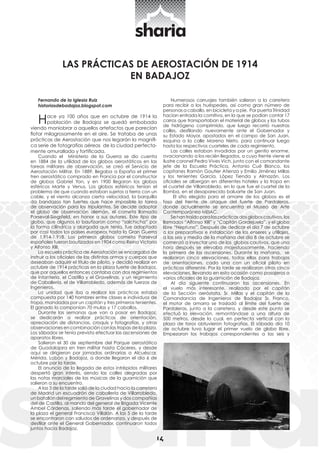 14 LAS PRÁCTICAS DE AEROSTACIÓN DE 1914 
EN BADAJOZ 
Fernando de la Iglesia Ruiz 
historiasdebadajoz.blogspot.com 
Hace ya 100 años que en octubre de 1914 la 
población de Badajoz se quedó embobada 
viendo maniobrar a aquellos artefactos que parecían 
flotar milagrosamente en el aire. Se trataba de unas 
prácticas de Aerostación que nos legarán la magnífi-ca 
serie de fotografías aéreas de la ciudad perfecta-mente 
amurallada y fortificada. 
Cuando el Ministerio de la Guerra se dio cuenta 
en 1884 de la utilidad de los globos aerostáticos en las 
tareas militares de observación, se creó el Servicio de 
Aerostación Militar. En 1889, llegaba a España el primer 
tren aerostático comprado en Francia por el constructor 
de globos Gabriel Yon, y en 1900 llegaron los globos 
esféricos Marte y Venus. Los globos esféricos tenían el 
problema de que cuando estaban sujetos a tierra con un 
cable, y el viento alcanza cierta velocidad, la barquilla 
da bandazos tan fuertes que hace imposible la tarea 
de observación para los tripulantes. Se decide adoptar 
el globo de observación alemán, el cometa llamado 
Parseval-Siegsfeld, en honor a sus autores. Este tipo de 
globo, que algunos lo bautizaron como “salchicha” por 
la forma cilíndrica y alargada que tenía, fue adoptado 
por casi todos los países europeos hasta la Gran Guerra 
de 1.914-1.918. Los primeros globos cometa Parseval 
españoles fueron bautizados en 1904 como Reina Victoria 
y Alfonso XIII. 
La escuela práctica de Aerostación se encargaba de 
instruir a los oficiales de las distintas armas y cuerpos que 
deseaban adquirir el título de piloto, y decidió realizar en 
octubre de 1914 prácticas en la plaza fuerte de Badajoz, 
que por aquellos entonces contaba con dos regimientos 
de Infantería, el Castilla y el Gravelinas, y un regimiento 
de Caballería, el de Villarrobledo, además de fuerzas de 
Ingenieros. 
La unidad que iba a realizar las prácticas estaba 
compuesta por 140 hombres entre clases e individuos de 
tropa, mandados por un capitán y tres primeros tenientes. 
El ganado lo componían 70 mulas y 17 caballos. 
Durante las semanas que van a pasar en Badajoz, 
se dedicarán a realizar prácticas de orientación, 
apreciación de distancias, croquis y fotografías, y otras 
observaciones en combinación con las tropas de la plaza. 
Los sábados se tenía previsto efectuar las ascensiones de 
aparatos libres. 
Salieron el 30 de septiembre del Parque aerostático 
de Guadalajara en tren militar hasta Cáceres, y desde 
aquí se dirigieron por jornadas ordinarias a Alcuéscar, 
Mérida, Lobón y Badajoz, a donde llegaron el día 6 de 
octubre por la tarde. 
El anuncio de la llegada de estos intrépidos militares 
despertó gran interés, siendo las calles alegradas por 
las notas marciales de las músicas de la guarnición que 
salieron a su encuentro. 
A las 3 de la tarde salió de la ciudad hacia la carretera 
de Madrid un escuadrón de caballería de Villarrobledo, 
un batallón del regimiento de Gravelinas y dos compañías 
del de Castilla, al mando del general de Brigada Vicente 
Ambel Cárdenas, saliendo más tarde el gobernador de 
la plaza el general Francisco Villalón. A las 5 de la tarde 
se encontraron con saludos de ordenanza, y después de 
desfilar ante el General Gobernador, continuaron todos 
juntos hacia Badajoz. 
Numerosos carruajes también salieron a la carretera 
para recibir a los huéspedes, así como gran número de 
personas a caballo, en bicicleta y a pie. Por puerta Trinidad 
hacían entrada la comitiva, en la que se podían contar 17 
carros que transportaban el material de globos y los tubos 
de hidrógeno comprimido, que luego recorrió nuestras 
calles, desfilando nuevamente ante el Gobernador y 
su Estado Mayor, apostados en el campo de San Juan, 
esquina a la calle Moreno Nieto, para continuar luego 
hasta los respectivos cuarteles de cada regimiento. 
Las calles estaban invadidas por un gentío enorme, 
ovacionando a los recién llegados, a cuyo frente viene el 
ilustre coronel Pedro Vives Vich, junto con el comandante 
jefe de la Escuela Práctica, Antonio Cué Blanco, los 
capitanes Ramón Gautier Atienza y Emilio Jiménez Millas 
y los tenientes García, López Tienda y Almazán. Los 
oficiales se albergan en diferentes hoteles y la tropa en 
el cuartel de Villarrobledo, en lo que fue el cuartel de la 
Bomba, en el desaparecido baluarte de San Juan. 
El sitio elegido para el amarre de los globos es el 
foso del frente de ataque del fuerte de Pardaleras, 
donde actualmente se encuentra el Museo de Arte 
Contemporáneo MEIAC. 
Se han traído para las prácticas dos globos cautivos, los 
llamados “Alfonso XIII” y “Capitán Gordejuela”, y el globo 
libre “Neptuno”. Después de dedicar el día 7 de octubre 
a los preparativos e instalación de los enseres y utillajes, 
a las seis y media de la mañana del día 8 de octubre se 
comenzó a inyectar uno de los globos cautivos, que una 
hora después se elevaba majestuosamente, haciendo 
la primera de las ascensiones. Durante la mañana, se 
realizaron cinco elevaciones, todas ellas para trabajos 
de orientaciones, cada una con un oficial piloto en 
prácticas diferente. Por la tarde se realizaron otras cinco 
elevaciones, llevando en esta ocasión como pasajeros a 
varios oficiales de la guarnición de Badajoz. 
Al día siguiente continuaron las ascensiones. En 
el vuelo más interesante, realizado por el capitán 
de la Sección aeróstata, Sr. Millas y el capitán de la 
Comandancia de Ingenieros de Badajoz Sr. Franco, 
el motor de amarra se trasladó al límite del fuerte de 
Pardaleras, junto a la carretera, y desde este punto se 
efectuó la elevación, remontándose a una altura de 
500 metros, desde la cual, en perfecta vertical con la 
plaza de toros obtuvieron fotografías. El sábado día 10 
de octubre tuvo lugar el primer vuelo de globo libre. 
Empezaron los trabajos correspondientes a las seis y 
 