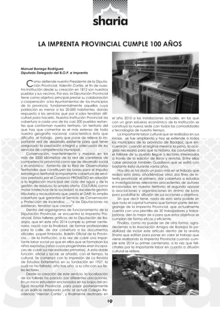 19 
LA IMPRENTA PROVINCIAL CUMPLE 100 AÑOS 
Manuel Borrego Rodríguez 
Diputado Delegado del B.O.P. e Imprenta 
Como defiende nuestro Presidente de la Diputa-ción 
Provincial, Valentín Cortés, el fin de nues-tra 
Institución desde su creación en 1812 son nuestros 
pueblos y sus vecinos. Por eso, la Diputación Provincial 
tiene como objetivo principal prestar su colaboración 
y cooperación a los Ayuntamientos de los municipios 
de la provincia, fundamentalmente aquellos cuya 
población es menor a los 20.000 habitantes, dando 
respuesta a los servicios que por sí solos tendrían difi-cultad 
para hacerlo. Nuestra Institución Provincial da 
cobertura a cada uno de los casi 200 pueblos restan-tes 
que conforman nuestro territorio. Un territorio del 
que hay que comentar es el más extenso de toda 
nuestra geografía nacional, característica ésta que 
dificulta el trabajo, pero que pone de relieve la im-portante 
red de desarrollo existente para que tener 
asegurado la prestación integral y adecuada de los 
servicios de competencia municipal. 
Conservación, mantenimiento y mejoras en los 
más de 2000 kilómetros de la red de carreteras de 
competencia provincial como eje de desarrollo social 
y económico; fomento de la Red de Observatorios 
Territoriales que constituyen las bases para el impulso 
estratégico territorial; la importante cobertura de servi-cios 
prestada por el Consorcio PROMEDIO en relación 
a la legislación municipal del ciclo del agua y de la 
gestión de residuos; la amplia oferta CULTURAL como 
motor intelectual de la sociedad; la excelente gestión 
tributaria y recaudatoria que presta el OAR; la amplia 
cobertura que garantiza el Servicio de Conservación 
y Protección de Incendios; … “si las Diputaciones no 
existieran, tendrían que crearse”. 
Dentro del organigrama de funcionamiento de la 
Diputación Provincial, se encuentra la Imprenta Pro-vincial. 
Estos talleres gráficos de la Diputación de Ba-dajoz, 
que en este año 2014 cumple su primer cente-nario, 
nació con la finalidad, de formar profesionales 
para la calle, de dar cobertura a los documentos 
oficiales -papel timbrado, Boletín Oficial de la Provin-cia...- 
de la Institución, a la vez de cubrir una impor-tante 
labor social ya que en ellos que se formaban los 
niños expósitos (niños cuyos progenitores eran incapa-ces 
de cubrir sus necesidades primarias). A esta doble 
función, oficial y social, se añadió, con el tiempo, la 
cultural. Se comenzó con la impresión de La Revista 
de Estudios Extremeños en su fundación en 1927, la 
cuál no ha faltado, año tras año, a su cita con sus fie-les 
lectores. 
Desde la creación de este servicio, la localización 
de los talleres ha pasado por diferentes ubicaciones. 
En un inicio estuvieron enclavados en los bajos del an-tiguo 
Hospital Provincial, para pasar posteriormente 
a un edificio restaurado junto al actual Colegio Re-sidencia 
“Hernán Cortés”, y finalmente destinarlo en 
el año 2010 a las instalaciones actuales, en las que 
con un gran esfuerzo económico de la Institución se 
construyó la nueva sede con todas las comodidades 
y tecnologías de nuestro tiempo. 
La importante labor cultural que se realizaba en sus 
inicios, se fue ampliando y hoy se extiende a todos 
los municipios de la provincia de Badajoz, que en-cuentran, 
cuando el original merece la pena, la aco-gida 
necesaria para que la historia, las costumbres o 
el folklore de su pueblo llegue a lectores interesados 
a través de la edición de libros y revistas. Entre ellas 
cabe destacar también Guadiana que se editó con 
bastante éxito durante varios años. 
Hoy día se ha dado un paso más en el trabajo que 
realiza esta área, añadiéndose otros dos fines de in-terés 
provincial: el primero, dar cobertura a estudios 
e investigaciones relevantes procedentes de autores 
enclavados en nuestro territorio; el segundo apoyar 
a asociaciones y organizaciones sin ánimo de lucro 
para posibilitar la difusión de sus acciones u objetivos. 
Sin que decir tiene, nada de esto sería posible sin 
que todo el capital humano que forman parte del en-granaje 
de la Imprenta Provincial, que actualmente 
cuenta con una plantilla de 20 trabajadores y traba-jadoras, 
den lo mejor de sí para que estos objetivos se 
cumplan de forma eficaz y eficiente. 
Finalizo, como no puede ser de otra forma, agra-deciendo 
a la Asociación Amigos de Badajoz la po-sibilidad 
de incluir este artículo dentro de la revista 
Sharia que editan para poner en valor el trabajo que 
viene realizando la Imprenta Provincial cuando cum-ple 
este 2014 su primer centenario, a la vez que feli-citarles 
por la importante labor en cuanto a difusión 
cultural se refiere. 
 