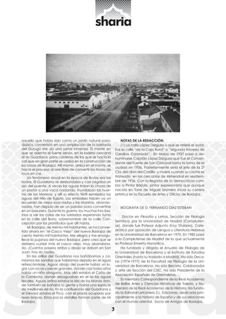 3 
NOTAS DE LA REDACCIÓN: 
(1) La calle López Diéguez a que se refiere el autor, 
fue la calle “de la Caja Rural” o “segunda travesía de 
Carolina Coronado”. En Marzo de 1937 pasa a de-nominarse 
Capitán López Diéguez que fue el Coman-dante 
del Fuerte de San Cristobal hasta la toma de la 
ciudad en 1936. Posteriormente sería el jefe de la 2ª 
Cía. del I Bon del Castilla y muere cuando su coche es 
tiroteado en las cercanías de Almendral en septiem-bre 
de 1936. Con la llegada de la democrácia cam-bia 
a Pintor Bárjola, pintor expresionista que aunque 
nacido en Torre de Miguel Sesmero inicia su carrera 
artística en la Escuela de Artes y Oficios de Badajoz. 
BIOGRAFÍA DE D. FERNANDO DÍAZ ESTEBAN 
Doctor en Filosofía y Letras, Sección de Filología 
Semitica, por la Universidad de Madrid (Compluten-se), 
donde fue Pofesor Adjunto (hoy Titulares). Cate-drático 
por oposición de Lengua y Literatura Hebreas 
en la Universidad de Barcelona en 1970, En 1985 pasó 
a la Complutense de Madrid de la que actualmente 
es Profesor Emerito Honorifico. 
Ha fundado y dirigido el Anuario de Filología de 
la Universidad de Barcelona y el Instituto de Estudios 
Orientales (hasta su traslado a Madrid). Ha sido Deca-no 
(1974-1977) de la Facultad de Filología de la Uni-versidad 
de Barcelona. Ha sido Becario, Colaborador 
y Jefe de Sección del CSIC. Ha sido Presidente de la 
Asociación Española de Orentalistas. 
Es miembro Correspondiente de la Real Academia 
de Bellas Artes y Ciencias Históricas de Toledo, y Nu-merario 
de la Real Academia de la Historia. Ha funda-do 
la Editorial Letrúmero S.L. Ediciones, dedicada prin-cipalmente 
a la historia de España y de sus relaciones 
con el mundo oriental. Socio de Amigos de Badajoz. 
aquello que había sido como un jardín natural para-disíaco 
convertido en una ampliación de la barriada 
del Gurugú me da una pena inmensa. El monte en 
que se asienta el fuerte servía, en la ladera cercana 
al rio Guadiana, para canteras de las que se hacía la 
cal que en gran parte se usaba en la construcción de 
las casas de Badajoz. Allí mismo, arriba en el monte, se 
hacía el proceso al aire libre de convertir los trozos de 
roca en cal. 
Un fenómeno anual en la época de lluvias era las 
riadas. El Guadiana se desbordaba y casi cegaba un 
ojo del puente. A veces las aguas traían la choza de 
un pastor o una vaca nadando. Inundaban las huer-tas 
de las Moreras, y allí su efecto fértil semejaba las 
aguas del Nilo de Egipto. Los embalses hacen ya un 
recuerdo de viejos esas riadas y las Moreras, abando-nadas, 
han dejado de ser un paraíso para convertirse 
en un basurero. Durante la guerra, los muchachos íba-mos 
a ver las colas de los soldados esperando turno 
en la calle del Burro, sobrenombre de la calle Con-cepción 
por los prostíbulos que allí había. 
Mi Badajoz, de treinta mil habitantes, se ha conver-tido 
ahora en “el Casco Viejo” del nuevo Badajoz de 
ciento treinta mil habitantes. Me alegra y me enorgu-llece 
la pujanza del nuevo Badajoz, pero creo que se 
debiera cuidar más el casco viejo, muy abandona-do. 
¡Cuantos paseos arriba y abajo se daban en San 
Juan, hoy sin nadie¡. 
En las orillas del Guadiana nos bañábamos y co-míamos 
las sandías que habíamos dejado en el agua 
refrescándose. Aguas abajo del puente había un lu-gar 
con rocas y peces grandes, donde casi todos años 
había un niño ahogado. Más allá estaba el Caño de 
la Cambota, donde desaguaban en el río las aguas 
fecales. Aguas arriba estaba la Isla de los Monos don-de 
también se bañaba la gente y había una especie 
de mejillones de río. En la confluencia del Guadiana y 
el Gévora estaba el Pico, con el prado ocupado por 
reses bravas. Estos pocos detalles forman parte de Mi 
Badajoz. 
 