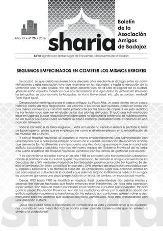 Se acabó. Lo que debió resolverse hace dieciséis años mediante el dialogo entre las admi-
nistraciones y esta Asociación tuvo que resolverse en los tribunales y hasta la ejecución de la
sentencia solo ha sido posible, tras las serias advertencias de la Sala al Regidor de la ciudad.
¿Donde están aquellos maleficios que nos alcanzarían si se ejecutaba la sentencia? Volverían
las jeringuillas, se abandonaría la Alcazaba, se iría la Universidad, etc. ¿Se acuerdan, verdad?
Todo sigue igual.
Desgraciadamente igual para el casco antiguo. La Plaza Alta, un oasis dentro de un casco
histórico cada vez más degradado. Los vecinos, o los pocos que quedan, conviven cada vez
con menos comercios y con más ruido provocado por los bares de copas. Y en esta realidad
no ha tenido nada que ver el rebaje de las dos plantas del cubo. Si toda una Administración
local en lugar de buscar resquicios imposibles para no ejecutar la sentencia, se hubiera centra-
do en buscar soluciones para revitalizar el casco histórico, probablemente estaríamos en una
posición diferente.
Todo lo contrario a los falsos augurios…, esta actuación ha venido a realzar el perfil de la Torre
de Espantaperros, ahora que se empieza a ver como el dinero empleado en la rehabilitación de
las murallas da sus frutos.
Y con el Hospital Provincial, se constata el mismo empecinamiento: una Administración con
una mayoría que le presupone estar en posesión de la verdad, sin intención de escuchar a nadie
que piense de forma diferente, y una propuesta arquitectónica que rompe y abre en canal este
edificio. La positiva y decidida voluntad del nuevo equipo de Gobierno Provincial de no dejar
a su suerte al edificio del Hospital Provincial, contrasta con las formas de gestionar este asunto.
Y es conveniente recordar como en el año 1985 se consumó una transformación urbanística
donde el patrimonio de la ciudad quedó muy mermado. Se demolió el antiguo convento de las
Descalzas del s. XVI, verdadero hospital de San Sebastián, para hacer la calle Sor Agustina. Se de-
rribó el Seminario San Atón, un edificio en uso del s. XVIII, ejemplo de arquitectura neoclásica con
su capilla y biblioteca, y se derribó la Casa de los Ordenandos, lugar que entonces estaba en
uso para espacios culturales de la ciudad y que además alojaba la Biblioteca Pública. En su lugar
los pacenses ganamos una plaza proyectada sin un árbol, sin sombra, un espacio casi muerto.
Desde 1982 hasta 1990 se modificó el Hospicio Real, aumentándole dos plantas irreales y
creando tres nuevas fachadas que hasta entonces eran inexistentes. De toda esta operación
especulativa, con miles de metros cuadrados en el centro de la ciudad para viviendas, tan solo
ganó la propia Diputación Provincial. Aun así, los ciudadanos dimos por bueno el acabado del
edificio sanitario y asumimos su transformación. No estando aun conformes, quieren volver a des-
menuzarlo para no sabemos que dudosos proyectos comerciales, todo esto enmascarado con
una utilización cultural.
¿Que necesidad tiene la Diputación de complicarse la vida y complicarnos a los ciudada-
nos cuando en una mesa técnica se podría poner solución consensuada que no volviera a
dividir a la ciudadanía?
SEGUIMOS EMPECINADOS EN COMETER LOS MISMOS ERRORES
 