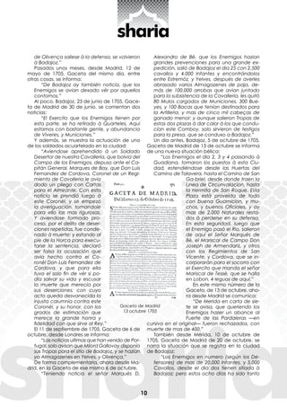 10
de Olivença saliese à la defensa, se volvieron
à Badajoz.”
Pasados unos meses, desde Madrid, 12 de
mayo de 1705, Gaceta del mismo día, entre
otras cosas, se informa:
“De Badajoz ay también noticia, que los
Enemigos se avian dexado vèr por aquellos
contornos.”
Al poco, Badajoz, 23 de junio de 1705, Gace-
ta de Madrid de 30 de junio, se comentan dos
noticias:
“El Exercito que los Enemigos tienen por
esta parte, se ha retirado à Quarteles. Aqui
estamos con bastante gente, y abundancia
de Viveres, y Municiones.”
Y además, se muestra la actuación de uno
de los soldados acuartelado en la ciudad:
“Aviendose aprehendido à un Soldado
Desertor de nuestra Cavalleria, que bolvia del
Campo de los Enemigos, depuso ante el Ca-
pitán General, Marques de Bay, que Don Luis
Fernandez de Cordova, Coronel de un Regi-
miento de Cavalleria le avia
dado un pliego con Cartas
para el Almirante. Con esta
noticia se prendió luego à
este Coronèl, y se empezó
la averiguación, tomandole
para ello las mas rigurosas.
Y aviendose formado pro-
ceso, por el delito de deser-
ciones repetidas, fue conde-
nado à muerte; y estando al
pie de la Horca para execu-
tarse la sentencia, declaró
ser falsa la acusación que
avia hecho contra el Co-
ronèl Don Luis Fernandez de
Cordova, y que para ella
tuvo el solo fin de vèr si po-
día salvar su vida y escusar
la muerte que merecía por
sus deserciones; con cuyo
acto queda desvanecida la
injusta calumnia contra este
Coronèl, y su honor, con los
grados de estimación que
merece la grande honra y
fidelidad con que sirve al Rey.”
El 11 de septiembre de 1705, Gaceta de 6 de
octubre, desde Londres se informa:
“Las noticias ultimas que han venido de Por-
tugal, solo avisan que Milord Gallovay disponía
sus Tropas para el sitio de Badajoz, y se hazían
ya Almagazenes en Yelves, y Olivença.”
De forma complementaria, ahora desde Ma-
drid, en la Gaceta de ese mismo 6 de octubre,
“Teniendo noticia el señor Marquès D.
Alexandro de Bè, que los Enemigos hazian
grandes prevenciones para una grande ex-
pedición, salió de Badajoz el dia 25 con 2.500
cavallos y 4.000 Infantes y encontrándolos
entre Estremòz, y Yelves, después de averles
abrasado varios Almagazenes de paja, de-
más de 100.000 arrobas que avian juntado
para la subsistencia de la Cavalleria, les quitò
80 Mulos cargados de Municiones, 300 Bue-
yes, y 100 Bacas que tenían destinados para
la Artilleria, y mas de cinco mil cabeças de
ganado menor; y aunque salieron Tropas de
estas dos plazas à dar calor à los que condu-
cían este Comboy, solo sirvieron de testigos
para la presa, que se conduxo a Badajoz.”
Un día antes, Badajoz, 5 de octubre de 1705,
Gaceta de Madrid de 13 de octubre se informa
de una nueva situación bélica:
“Los Enemigos el dia 2, 3 y 4 passando à
Guadiana, tomaron los puestos à esta Ciu-
dad, estendiéndose desde las Huertas del
Camino de Talavera, hasta el Camino de San
Ga-briel, desde donde traen la
Linea de Circunvalacion, hasta
la Hermita de San Roque. Esta
Plaza està proveìda de todo
con buena Guarnicion, y mu-
chos, y buenos Oficiales, y ay
mas de 2.000 Naturales resta-
dos à perderse en su defensa.
En esta seguridad, luego que
el Enemigo pasò el Rio, salieron
de aquí el Señor Marquès de
Bè, el Mariscal de Campo Don
Joseph de Armendariz, y otros
con los Regimientos de San
Vicente, y Cordova, que se in-
corporaràn para el socorro con
el Exercito que manda el señor
Mariscal de Tessè, que se halla
en Lobon, 4 leguas de aquí.”
En este mismo número de la
Gaceta, de 13 de octubre, aho-
ra desde Madrid se comunica:
“De Merida en carta de sie-
te se avisa, que queriendo los
Enemigos hazer un abance al
Fuerte de las Pardaleras —en
cursiva en el original— fueron rechazados, con
muerte de mas de 400.”
También desde Mérida, 10 de octubre de
1705, Gaceta de Madrid de 20 de octubre, se
narra la situación que se registra en la ciudad
de Badajoz:
“Los Enemigos en numero (según los De-
fensores) de mas de 20.000 Infantes, y 5.000
Cavallos, desde el dia dos tienen sitiada à
Badajoz; pero estos ocho días ha sido tanto
Gaceta de Madrid
13 octubre 1705
 