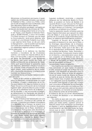 12
tificaciones. La Guarnicion era buena, à quien
asistían dos mil Naturales Armados, que assi por
la Fidelidad al Rey, y amor à su Patria, como
por el odio envegecido á los Confinantes, esta-
ban dispuestos hasta el ultimo aliento.”
Y pese a los refuerzos que llegan, recogidos en
la Gaceta de Madrid de 5 de octubre de 1705,
“Siendo la desigualdad tanta en el nume-
ro de Tropas, pues llegaba el Exercito Portu-
guès a 20.000 Infantes, y cinco mil Cavallos,
y la Plaza aunque no Cerrada, por ser larga
su Circunvalacion, tenia poca defensa, que
consistía en una Estrada Cubierta muy mala,
y que apenas tenia Fosos, se dio por cierta
su Expugnacion, y assi se publicò por Europa,
aun antes de se batiesen las Murallas.“
La solidaridad regional parece funciona de
forma adecuada:
“Acudieron à la defensa los Gentiles
hombres y Cavalleros de las Ciudadaes
vezinas, con todas las mejores Milicas de el
Pays, con las quales, y algunos Esquadrones
de Mons. De Geofreville, y dos Batallones
de Barois, que avian venido de Cadiz, se
fortificò el Exercito de el Mariscal de Tessè,
tanto que qcercandose al pequeño lugar
de Talavera, determinò introducir el Soco-
rro, aviendo antes introducido en la Plaza,
algún dinero, para asistencia de los Solda-
dos, y bastantes Minadores, y Artilleros para
manejar las Operaciones.”
La realidad de los combates merece la aten-
ción del autor:
“Hasta el dia catorze se adelantaron muy
poco los Sitiadores, contentándose con jugar
su Artilleria, y Fuegos, cubriéndose de los da-
ños que hizieron con algunas Salidas los de la
Plaza. Yà con la continuación de los Cañones
lograron abrir suficiente Brecha para el Asal-
to, por ser la debilidad tanta de el Bastion, y
de las Murallas, y assi reconocido el peligro,
se determinaron los Generales de España à
introducir à costa de una Batalla, el Socorro.”
En su consecuencia,
“Partiò el Mariscal de Talaveruela con una
noche obscura, y lluviosa el dia catorze de
Octubre, y pasando por el Bado à Guadiana
à la Izquierda de su Campo, se acercò à la
Ebora pequeño Rio que entra en Guadiana,
poco mas abaxo de la Plaza. Advirtieron al
amanecer los Portugueses este Movimiento,
y al ver à poca distancia à sus Enemigos, se
pusieron en Batalla à las Margenes de el Rio,
en cuya Rivera tenían fabricados algunos
Fuertecillos para disputar los Bados. Aligerò
sus Marchas el Mariscal, y passò la Evora con
su Infanteria, y Artilleria, antes que los Por-
tugueses pudiessen acercarse, y pasando
desspues por los diferentes Bados la Cava-
lleria, se pusieron en forma de Batalla à la
opuesta Rivera; lo que visto por los Portugue-
ses, se detuvieron contentándose con dispa-
rar algún tiempo sus Cañones, y sin proseguir
el Alcance, se retiraron à su Campo.”
Toda la operación resulta victoriosa para las
tropas hispano-francesas que apoyan los dere-
chos de Felipe V, a los que se oponen los inte-
grantes de la Coalición anglo-holandesa-portu-
guesa, en defensa del Pretendiente austriaco:
“Logrado el Socorro de la Badajoz, se
acampò el Mariscal á la vista de la Plaza, y
los Enemigos desconfiados de la Empresa,
empezaron el dia quinze á retirar su Artilleria
de la Trinchera, hasta que el dia diez y sie-
te la Abandonaron enteramente, dexando-
se cantidad de Bombas, Valas, Granadas, y
otras Municiones. Conservaron buena orden
en la Marcha, y assi padecieron poco daño,
aun cargados en la Retirada por Mons. De
Moutmain; assi prosigueiron hasta Olivença,
y desde allí recogidos en Elbas, discurrieron
solo en Aquartelar sus Tropas.”
Los resultados fueron sangrientos:
“Los muertos se cuentan con variedad, los
mas convienen, en que fueron mil durante
el Sitio, porque el fuego de la Plaza fue muy
grande, y los Sitiadores se aplicaron poco à
cubrir sus obras, faltos sin duda de experien-
cia en el nuevo modo de Atacar las Plazas.
Lo cierto es que en tantos días de Sitio pu-
dieron hacer mas, si fueran mas industriosos,
y aun aseguran que los Españoles y France-
ses podían aver logrado un gran dia, si luego
que conocieron la Retirada de los Enemigos,
huvieran dado sobre ellos con todas sus Fuer-
ças, que ya eran grandes; pero en las opera-
ciones Militares, es menester oir à los Genera-
les sus Razones antes de sentenciarlos.”
El balance de las acciones desarrolladas
en la ciudad de Badajoz y sus alrededores
son seguras:
“Lo cierto es que solo con esto, lograron
mucho crédito las Armas de el Rey, pues aco-
sadas por todas partes, supieron vencer al
Exercito mayor que mantenían sus Enemigos
en España, y que se desconcertaron con el
Levantamiento del Sitio con todas las Espe-
ranças que se avian Concebido en Castilla
con esta Conquista.”
 