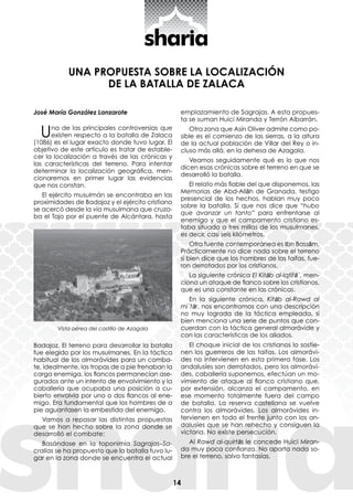 14
José María González Lanzarote
Una de las principales controversias que
existen respecto a la batalla de Zalaca
(1086) es el lugar exacto donde tuvo lugar. El
objetivo de este artículo es tratar de estable-
cer la localización a través de las crónicas y
las características del terreno. Para intentar
determinar la localización geográfica, men-
cionaremos en primer lugar las evidencias
que nos constan.
El ejército musulmán se encontraba en las
proximidades de Badajoz y el ejército cristiano
se acercó desde la vía musulmana que cruza-
ba el Tajo por el puente de Alcántara, hasta
Badajoz. El terreno para desarrollar la batalla
fue elegido por los musulmanes. En la táctica
habitual de los almorávides para un comba-
te, idealmente, las tropas de a pie frenaban la
carga enemiga, los flancos permanecían ase-
gurados ante un intento de envolvimiento y la
caballería que ocupaba una posición a cu-
bierto envolvía por uno o dos flancos al ene-
migo. Era fundamental que los hombres de a
pie aguantasen la embestida del enemigo.
Vamos a repasar las distintas propuestas
que se han hecho sobre la zona donde se
desarrolló el combate:
Basándose en la toponimia Sagrajas–Sa-
cralias se ha propuesto que la batalla tuvo lu-
gar en la zona donde se encuentra el actual
UNA PROPUESTA SOBRE LA LOCALIZACIÓN
DE LA BATALLA DE ZALACA
emplazamiento de Sagrajas. A esta propues-
ta se suman Huici Miranda y Terrón Albarrán.
Otra zona que Asín Oliver admite como po-
sible es el comienzo de las sierras, a la altura
de la actual población de Villar del Rey o in-
cluso más allá, en la dehesa de Azagala.
Veamos seguidamente qué es lo que nos
dicen esas crónicas sobre el terreno en que se
desarrolló la batalla.
El relato más fiable del que disponemos, las
Memorias de Abd-Allāh de Granada, testigo
presencial de los hechos, hablan muy poco
sobre la batalla. Sí que nos dice que “hubo
que avanzar un tanto” para enfrentarse al
enemigo y que el campamento cristiano es-
taba situado a tres millas de los musulmanes,
es decir, casi seis kilómetros.
Otra fuente contemporánea es Ibn Bassām.
Prácticamente no dice nada sobre el terreno
si bien dice que los hombres de las taifas, fue-
ron derrotados por los cristianos.
La siguiente crónica El Kitāb al-Iqtifā´, men-
ciona un ataque de flanco sobre los cristianos,
que es una constante en las crónicas.
En la siguiente crónica, Kitāb al-Rawd al
mi´tār, nos encontramos con una descripción
no muy lograda de la táctica empleada, si
bien menciona una serie de puntos que con-
cuerdan con la táctica general almorávide y
con las características de los aliados.
El choque inicial de los cristianos lo sostie-
nen los guerreros de las taifas. Los almorávi-
des no intervienen en esta primera fase. Los
andalusíes son derrotados, pero los almorávi-
des, caballería suponemos, efectúan un mo-
vimiento de ataque al flanco cristiano que,
por extensión, alcanza el campamento, en
ese momento totalmente fuera del campo
de batalla. La reserva castellana se vuelve
contra los almorávides. Los almorávides in-
tervienen en todo el frente junto con los an-
dalusíes que se han rehecho y consiguen la
victoria. No existe persecución.
Al Rawd al-quirtās le concede Huici Miran-
da muy poca confianza. No aporta nada so-
bre el terreno, salvo fantasías.
Vista aérea del castillo de Azagala
 