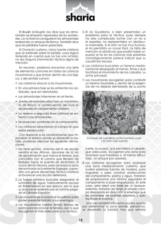 15
El Bayān al-Mugrib nos dice que los almo-
rávides acamparon separados de los andalu-
síes. La victoria la consiguieron los almorávides
realizando un ataque de flanco. También dice
que las pérdidas fueron parecidas.
El Cronicón Lusitano, única fuente cristiana
que se extiende sobre la batalla, cosa lógica
teniendo en cuenta que no fue una victoria,
no da ninguna información táctica digna de
mención.
En resumen, podemos encontrar una serie
de elementos comunes en todas las crónicas
musulmanas y que entran dentro de una lógi-
ca, y del sentido común:
•	 Los cristianos atacan a los musulmanes.
•	 En una primera fase se les enfrentan los an-
dalusíes, que son derrotados.
•	 Los almorávides intervienen en el frente.
•	 Jinetes almorávides efectúan un movimien-
to de flanco, a consecuencia del cual es
alcanzado el campamento cristiano.
•	 La reserva o segunda línea cristiana se en-
frenta a los almorávides.
•	 Se producen combates en el campamento.
•	 Los cristianos abandonan el campo sin que
exista persecución
Con respecto a los condicionantes que im-
pondrían el terreno donde se desarrolló la ba-
talla, podemos efectuar las siguientes afirma-
ciones:
1.	No tiene sentido, viniendo del N, de donde
vendría el rey Alfonso, desviarse de la vía
de aproximación que marca el terreno, que
coincidiría con el camino que llevaba de
Badajoz hacia el puente de Alcántara. El
cruce del río Gévora, para alcanzar la zona
denominada actualmente Sagrajas, supon-
dría una grave desventaja táctica cristiana
al favorecer una acción defensiva.
2.	La fuerza cristiana buscaría asegurarse el
suministro de agua, habitualmente escasa
en Extremadura en esa época, por lo que
su avance se realizaría por el camino pega-
do al Gévora–Zapatón.
3.	Los musulmanes cruzaron el Guadiana para
poder presentar batalla a sus enemigos.
4.	Los musulmanes habían tenido tiempo de
sobra para reconocer el terreno, por lo que
escogerían el más adecuado a su táctica.
5.	El río Guadiana, si bien presentaba un
problema para la táctica, pues siempre
ha sido complicado luchar con un río a
la espalda, no representaba un obstácu-
lo insalvable. Si el año no fue muy lluvioso,
el río permitiría un cruce fácil. La falta de
mención al obstáculo que podía haber su-
puesto el río en las crónicas más próximas
cronológicamente parece indicar que su
caudal era escaso.
6.	Los cristianos buscarían un terreno media-
namente despejado al menos, firme y que
facilitara el movimiento de los caballos, su
arma principal.
7.	Los musulmanes escogerían para combatir
un terreno favorable y, dentro de la exigen-
cia de no alejarse demasiado de su punto
fuerte, la ciudad, que permitiera un desplie-
gue adecuado. Escogerían una zona para
acampar que impidiese o, al menos dificul-
tase, un ataque por sorpresa.
8.	Los cristianos escogerían para acampar
una zona medianamente cubierta, que
tuviera próximas fuentes de madera, para
hogueras y para construir protecciones
del campamento, pastos y agua. Tratarían
de proporcionar una mínima seguridad al
campamento a base empalizadas. En este
caso, sería ideal una linde de un bosque.
Además, tratarían de tener un amplio cam-
po despejado en dirección al enemigo que
les previniese de posibles sorpresas y que,
facilitase el avance.
Una vez establecidos estos puntos queda
por determinar la zona donde, pensamos,
se desarrolló la batalla. Hay que señalar
Combate de caballería contra hombres a pie
y en este caso sajones
 