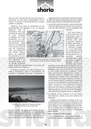 16
que no hay constancia de que se haya en-
contrado un solo resto arqueológico de la
misma, ni armas, ni enterramientos o huesos
sueltos, ni objetos.
Sabemos que esta se desarrolló en las
proximidades de Badajoz y en la margen
derecha del río
Guadiana. Hay que
mencionar que toda
la zona contigua
a Badajoz al N del
Guadiana ha sufri-
do numerosas trans-
formaciones, sobre
todo en lo referente
a la construcción de
vías de comunica-
ción y a la utilización
del mismo terreno
para uso agrícola.
No obstante, los ac-
cidentes orográficos
son idénticos y los
cursos de agua, has-
ta donde podemos
saber, bastante aproximados a los que de-
bieron existir en la época.
El terreno situado al N del Guadiana no
ofrece problemas para el movimiento de
hombres y caballos, salvo en lo referente a
los dos cursos de agua principales, el pro-
pio Guadiana y el Gévora, que representan
obstáculos limitados para el movimiento, y el
Cerro de Santa Engracia (C. 212), donde se
encuentra el actual Fuerte de San Cristóbal.
Seguidamente se plantearán diversas hipóte-
sis sobre los lugares probables para que hubiera
tenido lugar en ellos el desarrollo de la batalla:
•	 La zona situada hacia el N, cerca de las ele-
vaciones existentes al N de la actual pobla-
ción de Villar Del Rey, en las márgenes del
Zapatón.
Esta zona tiene a
su favor que era más
adecuada para la
caballería ligera mu-
sulmana que para
la pesada cristiana.
Hubiera permitido a
los cristianos durante
su retirada acoger-
se a una elevación,
en cualquiera de las
alturas situadas al N.
No obstante, los mu-
sulmanes estarían
muy lejos de su base
de apoyo y logística,
Badajoz. Contra un
enemigo que habría
recorrido ya las dos terceras partes del ca-
mino de Coria, donde se encontraba, hasta
Badajoz y que, por lo tanto iba a continuar
su ruta hasta encontrar al ejército musul-
mán, el hecho de esperarle en campo to-
talmente abierto y alejado de la base de
operaciones hubiera sido concederle una
ventaja fuera de lugar. Además, el terreno,
ahí sin duda cubierto, tampoco favorecería
su táctica de presentar un frente sólido. Por
último, tampoco a los cristianos les favore-
cería, ya que era un terreno muy cubierto
de vistas con fuertes pendientes que dificul-
taba el empleo y la acción de la caballería,
más efectiva en terreno llano u ondulado.
•	 Cualquier punto situado al E del Zapa-
tón–Gévora, como la actual dehesa de
Sagrajas.
Exigiría que hubieran cruzado el río con
anterioridad. Tal cruce les conduciría a una
zona pasiva, en la cual los musulmanes po-
dían obligar a los cristianos a ofrecer bata-
lla en condiciones muy desventajosas. No
es probable que los cristianos adoptasen
esta opción.
•	 Zona situada al N de Badajoz.
Las proximidades de la plaza hacia el
N ofrecen mejores posibilidades y la zona
Mapa de la zona propuesta. La distancia entre
la zona UVA y el río Gévora es de unos 750 m
El campo de batalla visto desde el posible
antiguo perímetro de la Alcazaba
 