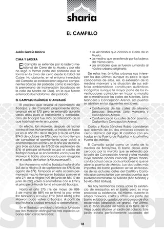 18
EL CAMPILLO
Julián García Blanco
CIMA Y LADERA
El Campillo se extiende por la ladera me-
ridional de Cerro de la Muela y por ello
no llegó a formar parte del poblado que se
formó en la cima del cerro desde la Edad del
Cobre. No obstante, en el entorno inmediato
del Campillo se establecieron algunos compo-
nentes básicos del poblado como la necrópo-
lis prerromana de incineración (localizada en
la calle de Madre de Dios), en la que fueron
enterrados los habitantes del poblado.
EL CAMPILLO ISLÁMICO O ANDALUSÍ
El proceso que llevará al nacimiento de
Badajoz, y del Campillo propiamente dicho,
arrancó en el 875 pero se extendió durante
varios años pues el nacimiento y consolida-
ción de Badajoz fue más accidentado de lo
que habitualmente se supone.
En efecto, Ibn Marwan, después de luchar
contra el Emir Muhammad I, se instaló en Bada-
joz en el año 261 de la Hégira (=16 de octubre
874-5 de octubre de 875) pero no tuvo tiempo
de consolidar el asentamiento pues volvió a
enemistarse con el Emir y en el año 262 de la Hé-
gira (=de octubre de 875-23 de septiembre de
876) el príncipe al-Mundir ocupó el castillo de
Badajoz aunque se encontraba vacío pues Ibn
Marwan lo había abandonado para refugiarse
en el castillo de Karkar (¿Alburquerque?).
Ibn Marwan no volvió a Badajoz hasta el año
265 de la Hégira (3 de septiembre de 878-22 de
agosto de 879). Tampoco en esta ocasión per-
maneció mucho tiempo en Badajoz pues en el
año 271 de la Hégira (=29 de junio de 884-17 de
junio de 885) volvió a enemistarse con el Emir y
el príncipe al-Mundir tomó e incendió Badajoz.
Hasta el año 275 (16 de mayo de 888-
5 de mayo de 889) no se firmó la paz entre
Ibn Marwan y el nuevo Emir (Abd Allah) e Ibn
Marwan pudo volver a Badajoz. A partir de
esa fecha la ciudad empezó a desarrollarse.
En el Badajoz andalusí o islámico fundado
por Ibn Marwan distinguimos tres espacios ur-
banos bien caracterizados:
•	La Alcazaba que corona el Cerro de la
Muela.
•	La medina que se extiende por las laderas
del mismo cerro.
•	Los arrabales que se fueron sumando al
núcleo urbano originario.
De estos tres ámbitos urbanos nos intere-
san los dos últimos aunque es poco lo que
conocemos de ellos. Así, la extensión de la
medina marwaní y la situación de sus edi-
ficios emblemáticos constituyen auténticas
incógnitas aunque la mayor parte de los in-
vestigadores coinciden en trazar la muralla
de la medina por las calles de Morales, Soto
Mancera y Concepción Arenal. Las puertas
se abrirían en los siguientes enclaves:
•	Confluencia de las calles de Moreno
Zancudo, Brocense, Soto Mancera y
Concepción Arenal.
•	Confluencia de las calles de San Lorenzo,
Costanilla y Concepción Arenal.
Carlos y Rocío Sánchez Rubio consideran
que además de los dos enclaves citados la
cerca islámica del siglo XI contaba con en-
tradas en la Puerta de Pajaritos y la primitiva
Puerta de Mérida.
El Campillo surgió como un barrio de la
medina de Batalyaws. El barrio debió estar
cercado por la muralla que se extendía por
la calle de Concepción Arenal y otra muralla
cuyo trazado podría coincidir, grosso modo,
con la actual cerca abaluartada en la que se
abre la puerta de Mérida. Las dos calles más
importes del barrio pudieran ser las anteceso-
ras de las actuales calles del Castillo y Costa-
nilla que conectarían con sendas puertas que
pudieron nominarse de Mérida (Bâd Mârida) y
Sevilla (Bâd Isbiliya).
No hay testimonios claros sobre la existen-
cia de mezquitas en el barrio pero es muy
probable su existencia. Así mismo, durante la
etapa marwaní, califal y aftasí una parte del
barrio estaba ocupado por un campo de silos
excavados (depósitos de grano). Por último,
en la zona situada en torno a la torre de la
Vieja puedo situarse un jardín del palacio. Este
jardín estaría perfectamente separado del
 