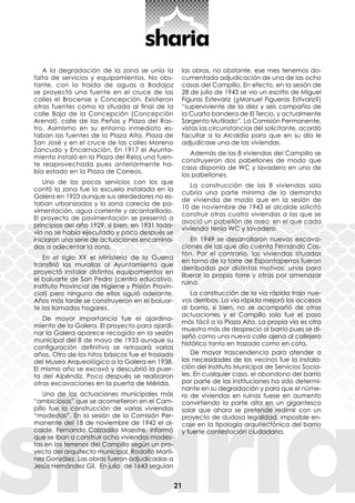 21
A la degradación de la zona se unía la
falta de servicios y equipamientos. No obs-
tante, con la traída de aguas a Badajoz
se proyectó una fuente en el cruce de las
calles el Brocense y Concepción. Existieron
otras fuentes como la situada al final de la
calle Baja de la Concepción (Concepción
Arenal), calle de las Peñas y Plaza del Ras-
tro. Asimismo en su entorno inmediato es-
taban las fuentes de la Plaza Alta, Plaza de
San José y en el cruce de las calles Moreno
Zancudo y Encarnación. En 1917 el Ayunta-
miento instaló en la Plaza del Reloj una fuen-
te reaprovechada pues anteriormente ha-
bía estado en la Plaza de Correos.
Uno de los pocos servicios con los que
contó la zona fue la escuela instalada en la
Galera en 1923 aunque sus alrededores no es-
taban urbanizados y la zona carecía de pa-
vimentación, agua corriente y alcantarillado.
El proyecto de pavimentación se presentó a
principios del año 1929, si bien, en 1931 toda-
vía no se había ejecutado y poco después se
iniciaron una serie de actuaciones encamina-
das a adecentar la zona.
En el siglo XX el Ministerio de la Guerra
transfirió las murallas al Ayuntamiento que
proyectó instalar distintos equipamientos en
el baluarte de San Pedro (centro educativo,
Instituto Provincial de Higiene y Prisión Provin-
cial) pero ninguno de ellos siguió adelante.
Años más tarde se construyeron en el baluar-
te los llamados hogares.
De mayor importancia fue el ajardina-
miento de la Galera. El proyecto para ajardi-
nar la Galera aparece recogido en la sesión
municipal del 8 de mayo de 1933 aunque su
configuración definitiva se retrasará varios
años. Otro de los hitos básicos fue el traslado
del Museo Arqueológico a la Galera en 1938.
El mismo año se excavó y descubrió la puer-
ta del Alpéndiz. Poco después se realizaron
otras excavaciones en la puerta de Mérida.
Una de las actuaciones municipales más
“ambiciosas” que se acometieron en el Cam-
pillo fue la construcción de varias viviendas
“modestas”. En la sesión de la Comisión Per-
manente del 18 de noviembre de 1942 el al-
calde, Fernando Calzadilla Maestre, informó
que se iban a construir ocho viviendas modes-
tas en los terrenos del Campillo según un pro-
yecto del arquitecto municipal, Rodolfo Martí-
nez González. Las obras fueron adjudicadas a
Jesús Hernández Gil. En julio de 1643 seguían
las obras, no obstante, ese mes tenemos do-
cumentada adjudicación de una de las ocho
casas del Campillo. En efecto, en la sesión de
28 de julio de 1943 se vio un escrito de Miguel
Figuras Estevariz (¿Manuel Figueras Estivariz?)
“superviviente de la diez y seis compañía de
la Cuarta bandera de El Tercio, y actualmente
Sargento Mutilado”. La Comisión Permanente,
vistas las circunstancias del solicitante, acordó
facultar a la Alcaldía para que en su día le
adjudicase una de las viviendas.
Además de las 8 viviendas del Campillo se
construyeron dos pabellones de modo que
casa disponía de WC y lavadero en uno de
los pabellones.
La construcción de las 8 viviendas solo
cubría una parte mínima de la demanda
de vivienda de modo que en la sesión de
10 de noviembre de 1943 el alcalde solicitó
construir otras cuatro viviendas a las que se
asoció un pabellón de aseo en el que cada
vivienda tenía WC y lavadero.
En 1949 se desarrollaron nuevas excava-
ciones de las que dio cuenta Fernando Cas-
tón. Por el contrario, las viviendas situadas
en torno de la torre de Espantaperros fueron
derribadas por distintos motivos: unas para
liberar la propia torre y otras por amenazar
ruina.
La construcción de la vía rápida trajo nue-
vos derribos. La vía rápida mejoró los accesos
al barrio, si bien, no se acompañó de otras
actuaciones y el Campillo solo fue el paso
más fácil a la Plaza Alta. La propia vía es otra
muestra más de desprecio al barrio pues se di-
señó como una nueva calle ajena al callejero
histórico tanto en trazado como en cota.
De mayor trascendencia para atender a
las necesidades de los vecinos fue la instala-
ción del Instituto Municipal de Servicios Socia-
les. En cualquier caso, el abandono del barrio
por parte de las instituciones ha sido determi-
nante en su degradación y para que el núme-
ro de viviendas en ruinas fuese en aumento
convirtiendo la parte alta en un gigantesco
solar que ahora se pretende redimir con un
proyecto de dudosa legalidad, imposible en-
caje en la tipología arquitectónica del barrio
y fuerte contestación ciudadana.
 