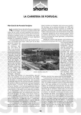 22
LA CARRETERA DE PORTUGAL
Pilar García de Pruneda Trevijano
No quisiera hacer de estas líneas un ejercicio
de nostalgia, aunque no podré evitarlo del
todo. No en vano, en esa carretera han transcu-
rrido los momentos más hermosos de mi infancia.
Tampoco quisiera hacer un inventario de casas,
propiedades. Trataré de darle la mayor dignidad
posible, la carretera lo merece.
Comprendida entre el cruce de Cuatro Cami-
nos y la frontera de Caya, creo que no es exa-
geración hablar de
una carretera no
ya, hermosa, ale-
gre, sino llena de
vida. Y, por recorrer-
la de parte a parte,
es preciso hablar un
poco del tan traído
y llevado canal de
Badajoz. Proceden-
te del embalse de
Peña del Águila, y
después de discurrir
junto a las canteras
del Fuente de San
Cristóbal, atravesa-
ba la cabeza del
Puente Viejo por
un subterráneo, no
era el único, para
emerger después.
Hay toda una historia, un anecdotario, del ca-
nal y sus puentes con las banquetas de ladrillo.
En un cauce moderadamente ancho, en invier-
no llevaba un caudal importante. Una sucesión
de árboles algunos de enorme tamaño, plátanos
de sombra y álamos plateados, los que requieren
mucha agua, y juncos, en su orilla. En cuanto a
la fauna, reptiles, y las famosas gallaretas del ca-
nal, especie de pato que emitía un canto chillón,
característico. De quién fue la idea de canalizar-
lo, lo desconozco, pero sé que el canal nunca
volvió a ser el que era. Tan importante como fue,
llevando el agua de riego a las fincas. Tenía su
propio guarda, que recorría las orillas a caballo
y un equipo de limpieza que de vez en cuando
arrancaba la ova, o alga de agua. Y como tan-
tas cosas de la carretera, parecía que su vida se-
ría imperecedera; por desgracia no fue así.
En la cabecera del Puente Viejo, la carretera
empezaba con una enorme cerca que llegaba
desde la carretera hasta el río; se decía que era
para construir un hospital, que nunca se constru-
yó. No lejos, en la acera contraria, en 1929 don
Augusto Vázquez mandó construir un chalet de
grandes dimensiones, de estilo historicista regio-
nalista. Después pasó a ser el Sanatorio 18 de julio
y después residencia de la tercera edad. Hasta
el camino del Nevero, hoy Luis Chamizo encon-
tramos una serie de casas, grandes, compartidas
por varias familias.
Desde el camino del Nevero, encontramos a
la izquierda el parque del Vivero, allí el canal es de
una singular belleza
y bien lo reflejan las
fotografías propie-
dad de José Raba-
nal Santander, en
la otra acera una
sucesión de cha-
lets en una zona
que se va ponien-
do de moda para
segunda residen-
cia. Con el edificio
de Obras Públicas
llegamos al cruce
con la Cañada de
Sancha Brava y un
barrio, la Cañada,
a la izquierda. Allí se
construyó la Cen-
tral Lechera, don-
de se fabricaban
notables productos
lácteos, siendo muy apreciada la mantequilla.
Y avanzando un poco más, a la izquierda, me
tomo la licencia de detenerme un poco en mi
querida huerta. A la carretera daban dos casas,
una, un chalet moderno para la segunda mitad
del s. XIX, que exhibía en la fachada, en letra
inglesa, el nombre de mi bisabuela, Amalia. Pero
la casa de verdadero interés era la de labor, a la
derecha de la anterior. Había sido una licorera
en el s. XVIII, y aún quedaban algunos restos en
el sótano. Un detalle curioso era el palco para
las batallas de flores, que nunca conocí acce-
sible, en lo alto de la tapia. Resulta difícil imagi-
nar a la abuela y las otras señoras encaramarse
allí con sus trajes largos, es de cualquier manera
una imagen curiosa, de otro tiempo. En la huer-
ta hubo también una vaquería, que mi familia
no llegó a utilizar, con muchas dependencias y
sobre todo, la casa de abajo, de dos pisos, con
tejado de pizarra y un jardincillo, mucho más
Avda. de Elvas años 70
 